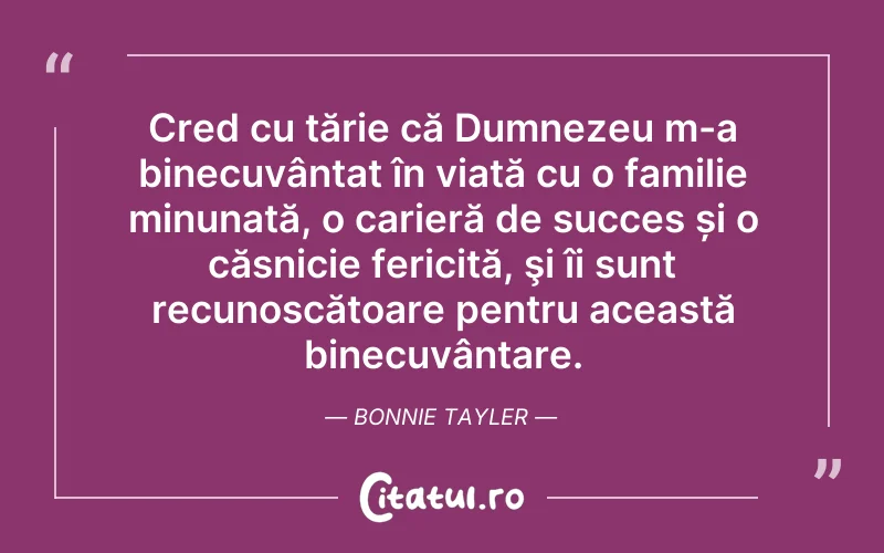 Cred cu tărie că Dumnezeu m-a binecuvântat în viață cu o familie minunată, o carieră de succes și o căsnicie fericită, şi îi sunt recunoscătoare pentru această binecuvântare. Bonnie Tayler