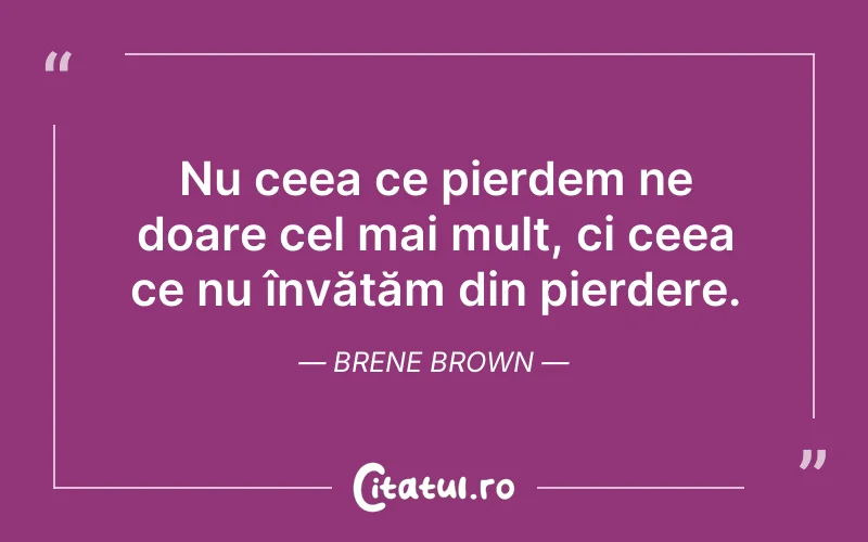 Nu ceea ce pierdem ne doare cel mai mult, ci ceea ce nu învățăm din pierdere. Brene Brown