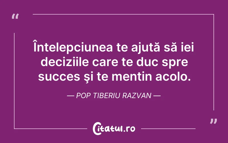 Înțelepciunea te ajută să iei deciziile care te duc spre succes şi te mențin acolo. Pop Tiberiu Razvan