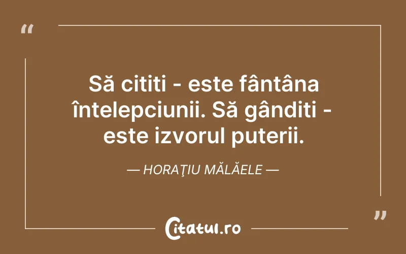 Să citiți - este fântâna înțelepciunii. Să gândiți - este izvorul puterii. Horaţiu Mălăele