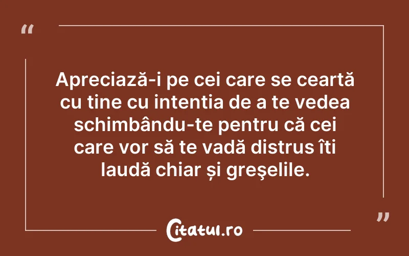 Apreciază-i pe cei care se ceartă cu tine cu intenția de a te vedea schimbându-te pentru că cei care vor să te vadă distrus îți laudă chiar și greşelile.