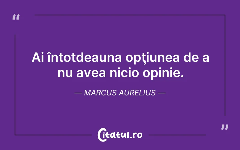 Ai întotdeauna opţiunea de a nu avea nicio opinie. Marcus Aurelius