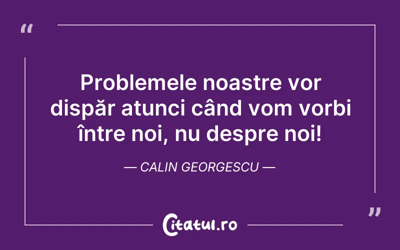 Problemele noastre vor dispăr atunci când vom vorbi între noi, nu despre noi! Calin Georgescu