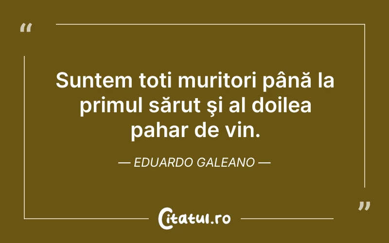Suntem toți muritori până la primul sărut şi al doilea pahar de vin. Eduardo Galeano