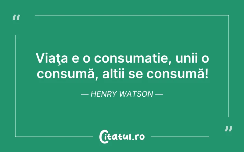 Viaţa e o consumație, unii o consumă, alții se consumă! Henry Watson
