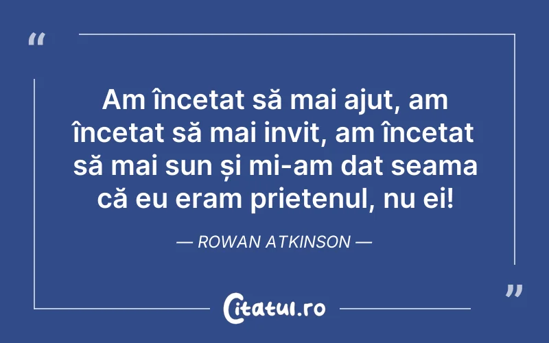 Am încetat să mai ajut, am încetat să mai invit, am încetat să mai sun și mi-am dat seama că eu eram prietenul, nu ei! Rowan Atkinson