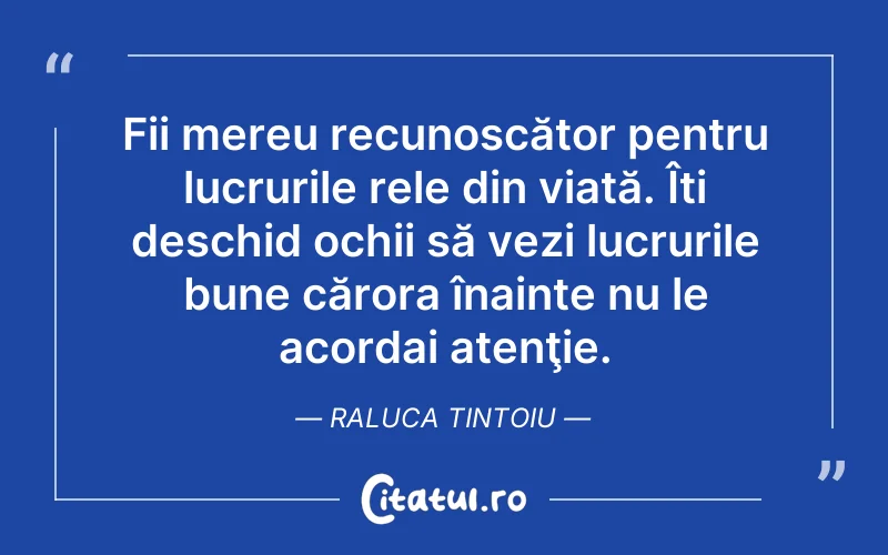 Fii mereu recunoscător pentru lucrurile rele din viată. Îti deschid ochii să vezi lucrurile bune cărora înainte nu le acordai atenţie. Raluca Tintoiu
