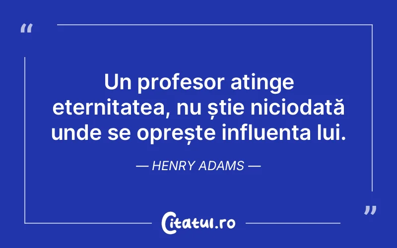 Un profesor atinge eternitatea, nu știe niciodată unde se oprește influența lui. Henry Adams