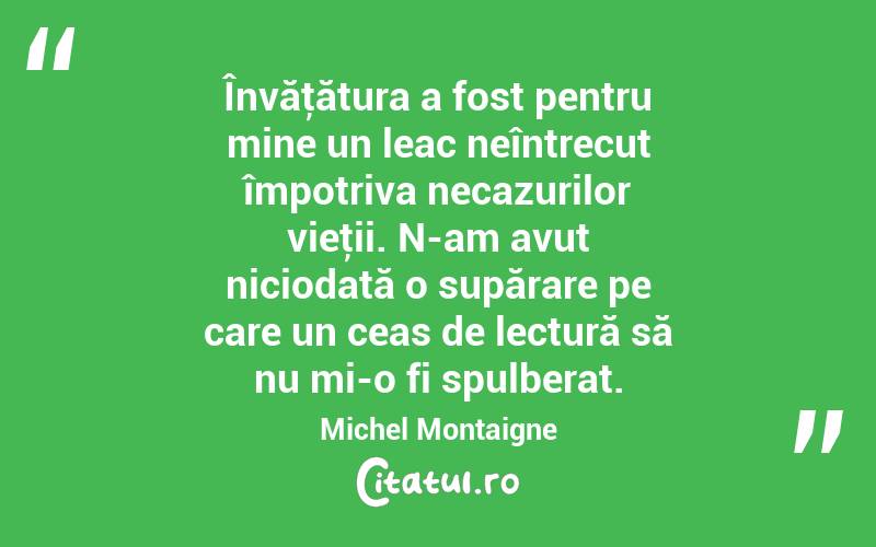 Învăţătura a fost pentru mine un leac neîntrecut împotriva necazurilor vieţii. N-am avut niciodată o supărare pe care un ceas de lectură să nu mi-o fi spulberat. Michel Montaigne