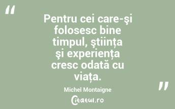 Pentru cei care-şi folosesc bine timpul, ştiinţa şi experienţa cresc odată cu viaţa. Michel Montaigne...