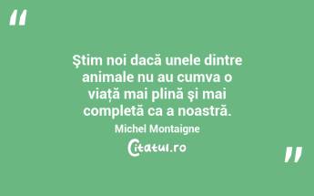 Ştim noi dacă unele dintre animale nu au cumva o viaţă mai plină şi mai completă ca a noastră. Michel Montaigne...