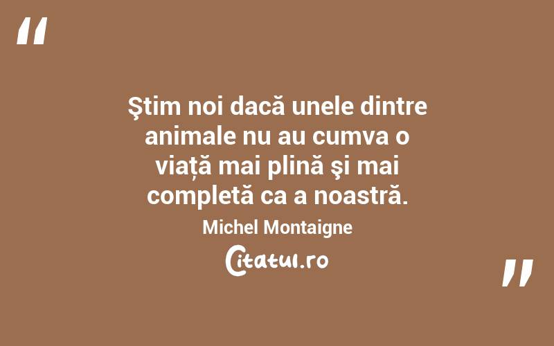 Ştim noi dacă unele dintre animale nu au cumva o viaţă mai plină şi mai completă ca a noastră. Michel Montaigne
