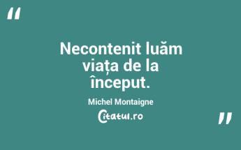 Necontenit luăm viaţa de la început. Michel Montaigne...