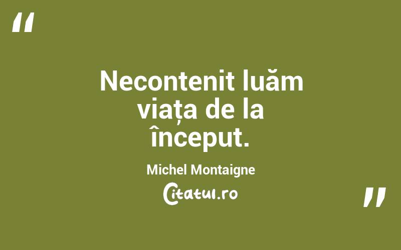Necontenit luăm viaţa de la început. Michel Montaigne
