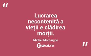 Lucrarea necontenită a vieţii e clădirea morţii. Michel Montaigne...