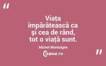 Viaţa împărătească ca şi cea de rând, tot o viaţă sunt. Michel Montaigne...