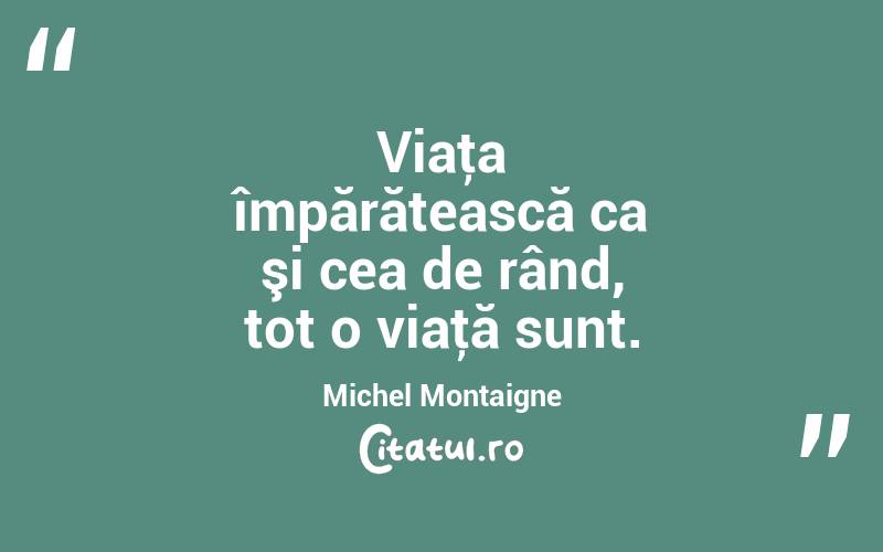 Viaţa împărătească ca şi cea de rând, tot o viaţă sunt. Michel Montaigne
