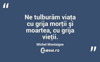 Ne tulburăm viaţa cu grija morţii şi moartea, cu grija vieţii. Michel Montaigne...