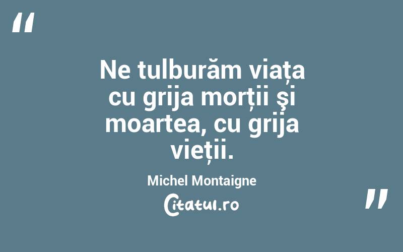 Ne tulburăm viaţa cu grija morţii şi moartea, cu grija vieţii. Michel Montaigne
