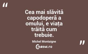 Cea mai slăvită capodoperă a omului, e viaţa trăită cum trebuie. Michel Montaigne...