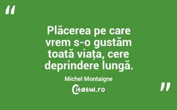 Plăcerea pe care vrem s-o gustăm toată viaţa, cere deprindere lungă. Michel Montaigne...