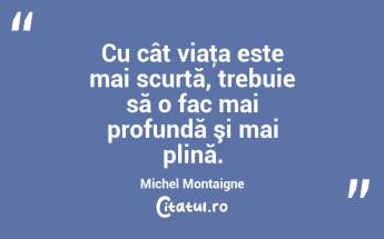 Cu cât viaţa este mai scurtă, trebuie să o fac mai profundă şi mai plină. Michel Montaigne...