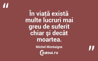 În viaţă există multe lucruri mai greu de suferit chiar şi decât moartea. Michel Montaigne...