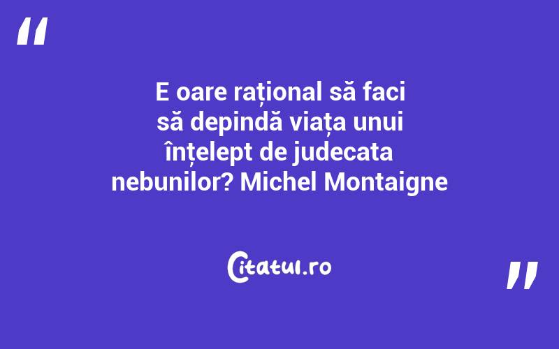 E oare raţional să faci să depindă viaţa unui înţelept de judecata nebunilor? Michel Montaigne