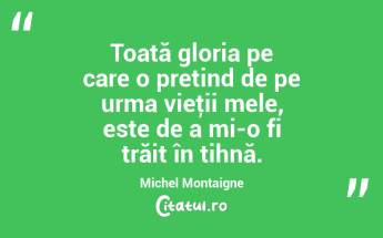 Toată gloria pe care o pretind de pe urma vieţii mele, este de a mi-o fi trăit în tihnă. Michel Montaigne...