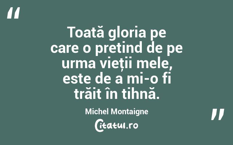Toată gloria pe care o pretind de pe urma vieţii mele, este de a mi-o fi trăit în tihnă. Michel Montaigne
