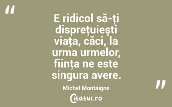 E ridicol să-ţi dispreţuieşti viaţa, căci, la urma urmelor, fiinţa ne este singura avere. Michel Montaigne...