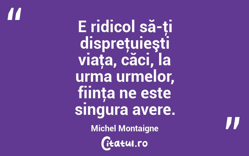 E ridicol să-ţi dispreţuieşti viaţa, căci, la urma urmelor, fiinţa ne este singura avere. Michel Montaigne
