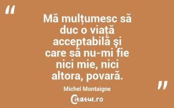 Mă mulţumesc să duc o viaţă acceptabilă şi care să nu-mi fie nici mie, nici altora, povară. Michel Montaigne...