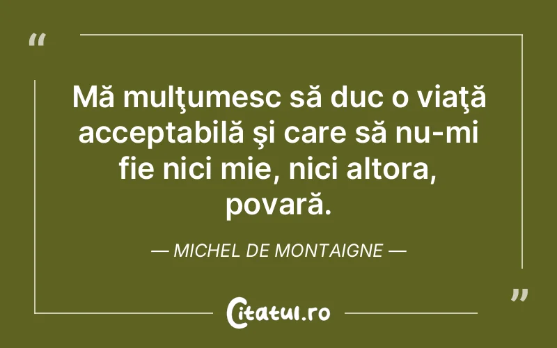 Mă mulţumesc să duc o viaţă acceptabilă şi care să nu-mi fie nici mie, nici altora, povară. Michel de Montaigne