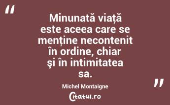 Minunată viaţă este aceea care se menţine necontenit în ordine, chiar şi în intimitatea sa. Michel Montaigne...