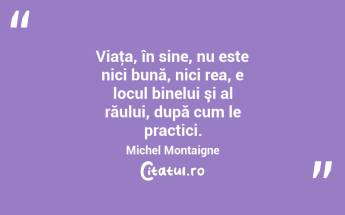 Viaţa, în sine, nu este nici bună, nici rea, e locul binelui şi al răului, după cum le practici. Michel Montaigne...