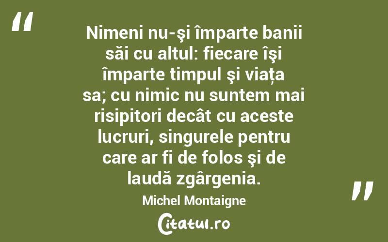 Nimeni nu-şi împarte banii săi cu altul: fiecare îşi împarte timpul şi viaţa sa; cu nimic nu suntem mai risipitori decât cu aceste lucruri, singurele pentru care ar fi de folos şi de laudă zgârgenia. Michel Montaigne