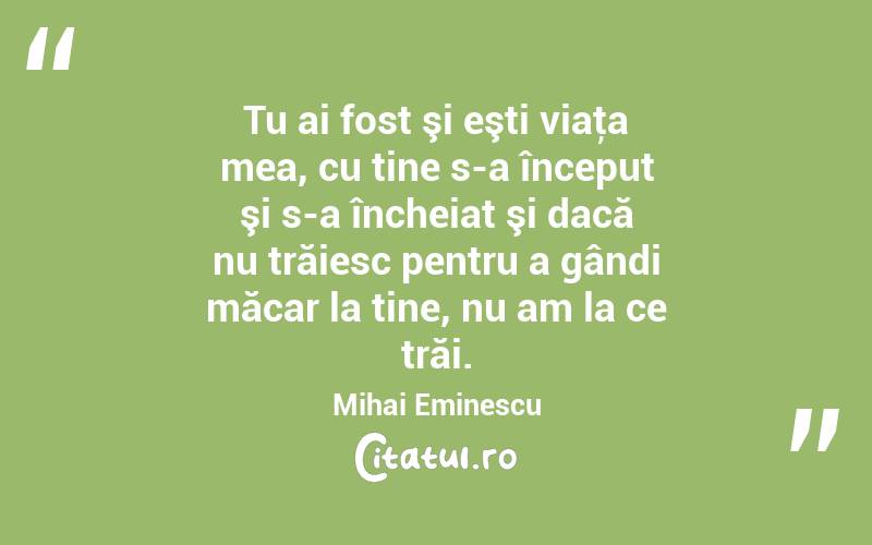 Tu ai fost şi eşti viaţa mea, cu tine s-a început şi s-a încheiat şi dacă nu trăiesc pentru a gândi măcar la tine, nu am la ce trăi. Mihai Eminescu
