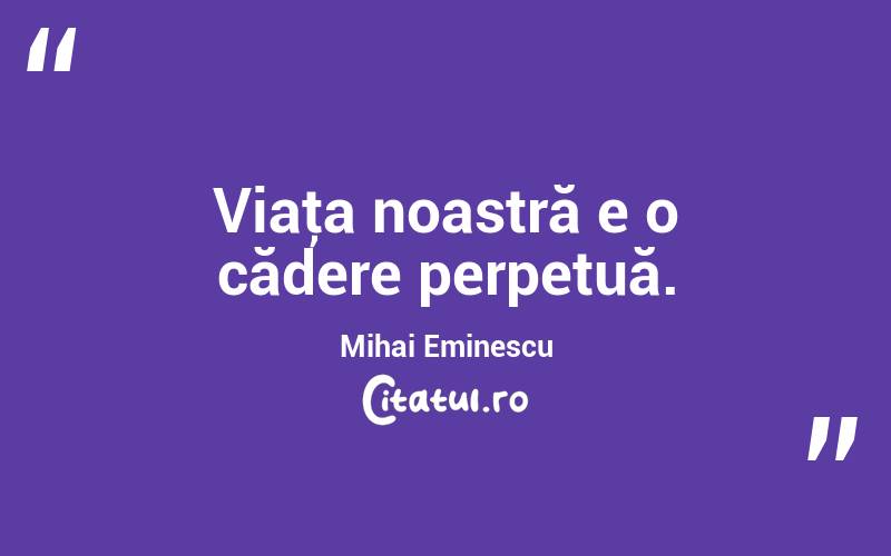 Viaţa noastră e o cădere perpetuă. Mihai Eminescu
