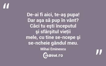 De-ai fi aici, te-aş pupa! Dar aşa să pup în vânt? Căci tu eşti începutul şi sfârşitul vieţii mele, cu tine se-ncepe şi se-ncheie gândul meu. Mihai Eminescu...