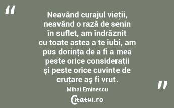 Neavând curajul vieţii, neavând o rază de senin în suflet, am îndrăznit cu toate astea a te iubi, am pus dorinţa de a fi a mea peste orice consideraţii şi peste orice cuvinte de cruţare aş fi vrut. Mihai Eminescu...