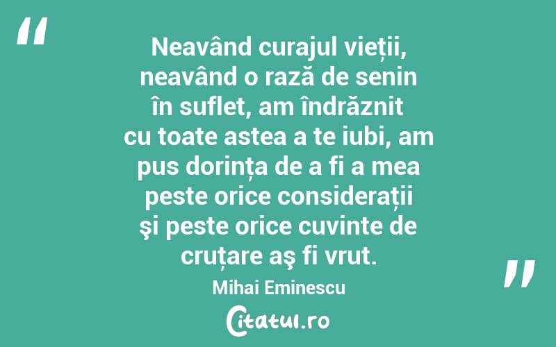Neavând curajul vieţii, neavând o rază de senin în suflet, am îndrăznit cu toate astea a te iubi, am pus dorinţa de a fi a mea peste orice consideraţii şi peste orice cuvinte de cruţare aş fi vrut. Mihai Eminescu

