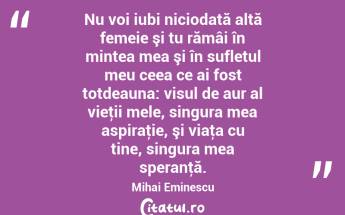 Nu voi iubi niciodată altă femeie şi tu rămâi în mintea mea şi în sufletul meu ceea ce ai fost totdeauna: visul de aur al vieţii mele, singura mea aspiraţie, şi viaţa cu tine, singura mea speranţă. Mihai Eminescu...