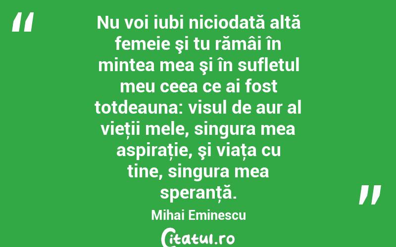Nu voi iubi niciodată altă femeie şi tu rămâi în mintea mea şi în sufletul meu ceea ce ai fost totdeauna: visul de aur al vieţii mele, singura mea aspiraţie, şi viaţa cu tine, singura mea speranţă. Mihai Eminescu
