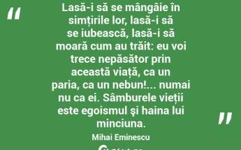 Lasă-i să se mângâie în simţirile lor, lasă-i să se iubească, lasă-i să moară cum au trăit: eu voi trece nepăsător prin această viaţă, ca un paria, ca un nebun!... numai nu ca ei. Sâmburele vieţii este egoismul şi haina lui minciuna. Mihai Eminescu...