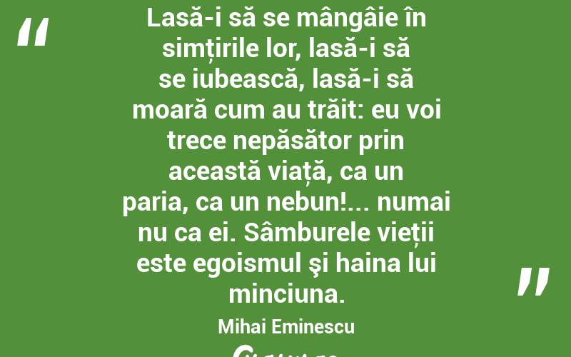 Lasă-i să se mângâie în simţirile lor, lasă-i să se iubească, lasă-i să moară cum au trăit: eu voi trece nepăsător prin această viaţă, ca un paria, ca un nebun!... numai nu ca ei. Sâmburele vieţii este egoismul şi haina lui minciuna. Mihai Eminescu
