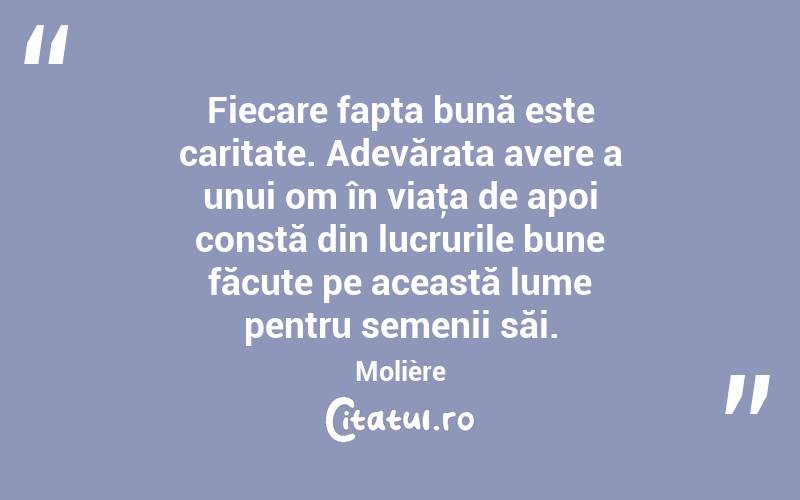 Fiecare fapta bună este caritate. Adevărata avere a unui om în viaţa de apoi constă din lucrurile bune făcute pe această lume pentru semenii săi. Molière
