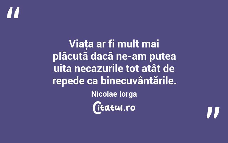 Viaţa ar fi mult mai plăcută dacă ne-am putea uita necazurile tot atât de repede ca binecuvântările. Nicolae Iorga
