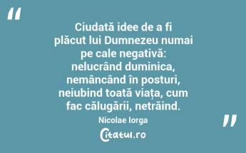 Ciudată idee de a fi plăcut lui Dumnezeu numai pe cale negativă: nelucrând duminica, nemâncând în posturi, neiubind toată viaţa, cum fac călugării, netrăind. Nicolae Iorga...