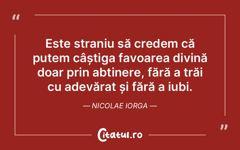 Este straniu să credem că putem câștiga favoarea divină doar prin abținere, fără a trăi cu adevărat și fără a iubi. Nicolae Iorga